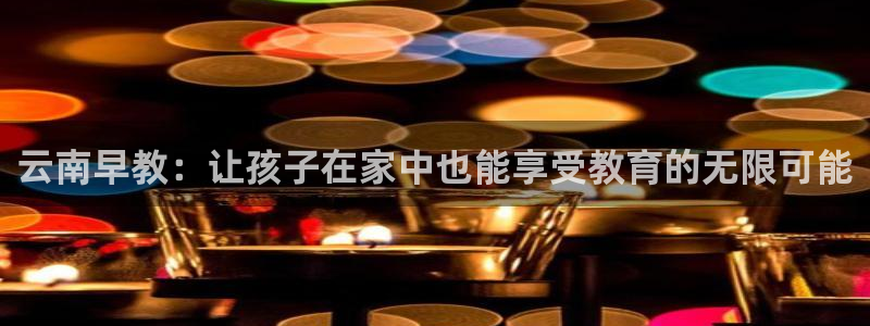 天狮娱乐哪里注册：云南早教：让孩子在家中也能享受教育的无限可能
